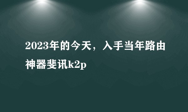 2023年的今天，入手当年路由神器斐讯k2p