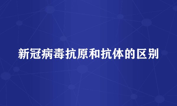 新冠病毒抗原和抗体的区别