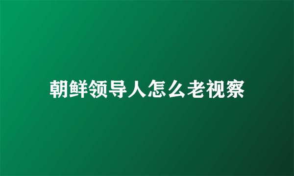 朝鲜领导人怎么老视察