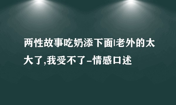 两性故事吃奶添下面|老外的太大了,我受不了-情感口述