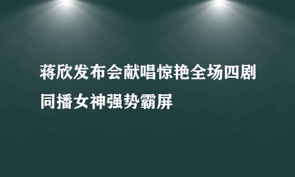 蒋欣发布会献唱惊艳全场四剧同播女神强势霸屏