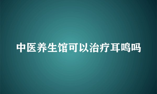 中医养生馆可以治疗耳鸣吗