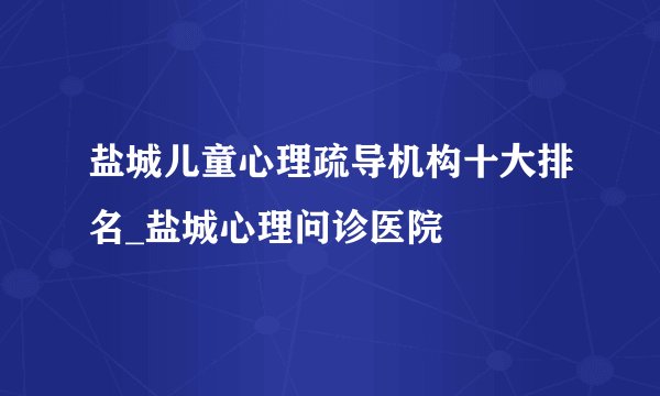 盐城儿童心理疏导机构十大排名_盐城心理问诊医院