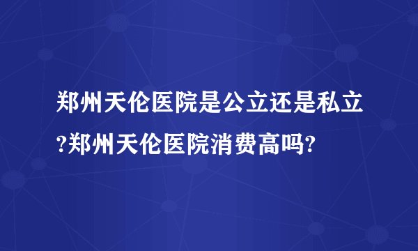 郑州天伦医院是公立还是私立?郑州天伦医院消费高吗?