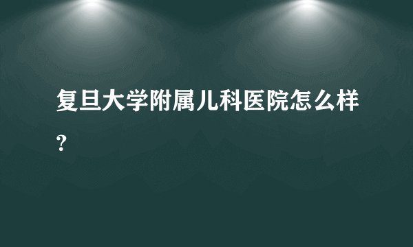 复旦大学附属儿科医院怎么样?