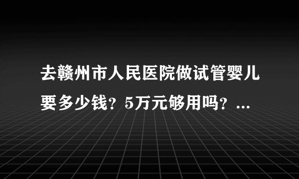 去赣州市人民医院做试管婴儿要多少钱？5万元够用吗？费用明细包括哪些项目