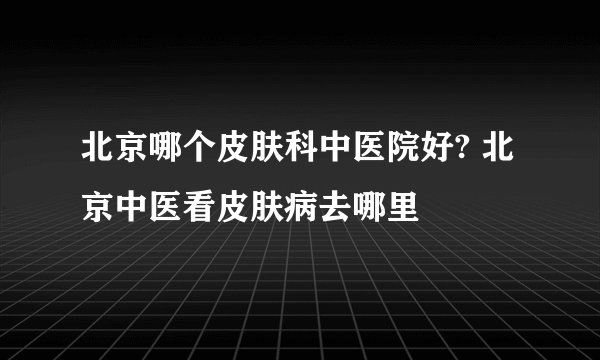 北京哪个皮肤科中医院好? 北京中医看皮肤病去哪里