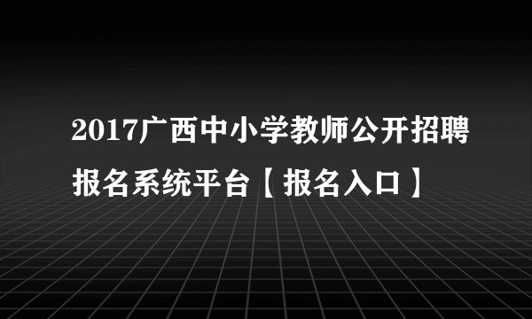 2017广西中小学教师公开招聘报名系统平台【报名入口】