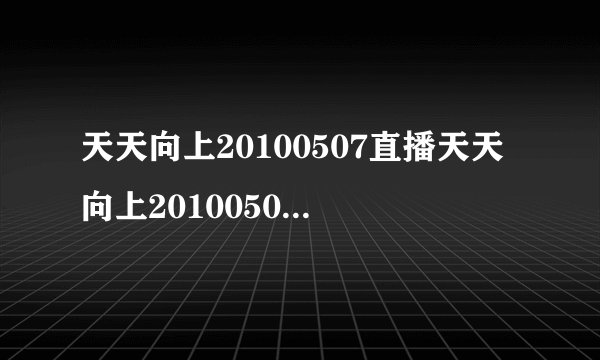 天天向上20100507直播天天向上20100507视频天天向上20100507期现场直播在线观看湖南卫视