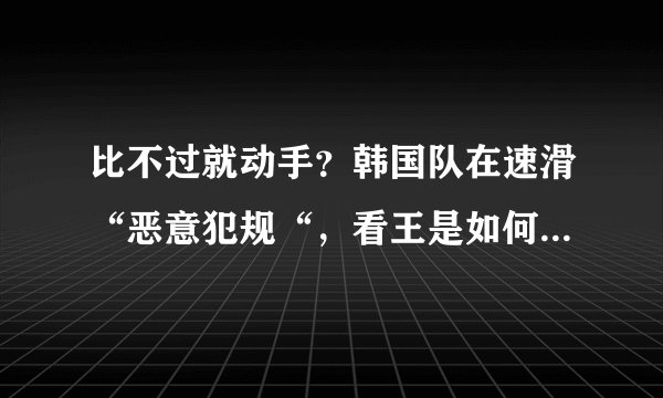 比不过就动手？韩国队在速滑“恶意犯规“，看王是如何对付他们