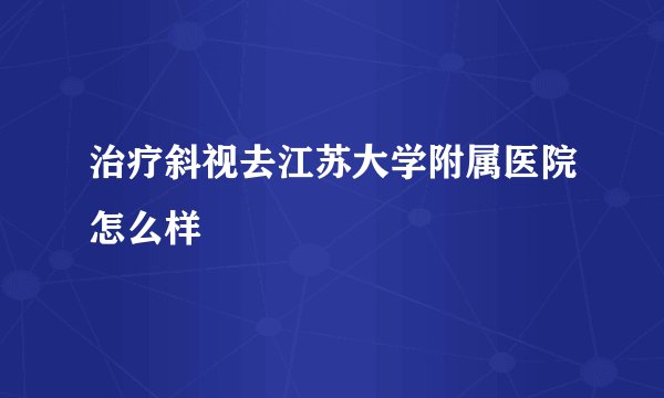 治疗斜视去江苏大学附属医院怎么样