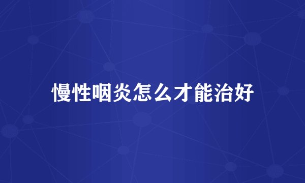 慢性咽炎怎么才能治好