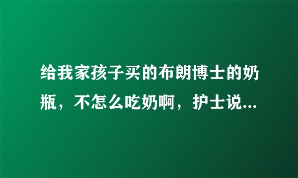给我家孩子买的布朗博士的奶瓶，不怎么吃奶啊，护士说，这个奶嘴