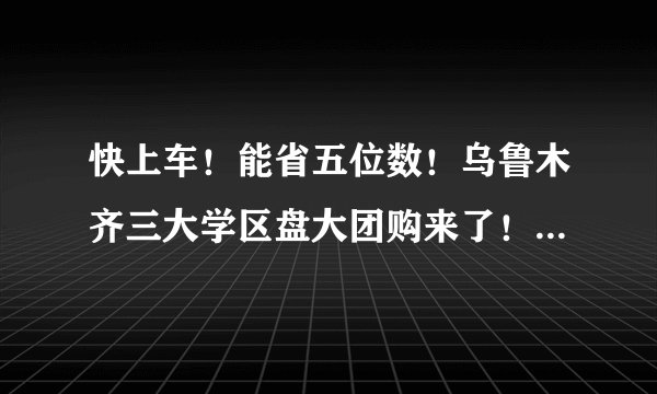 快上车！能省五位数！乌鲁木齐三大学区盘大团购来了！谁才是新市区性价比之王