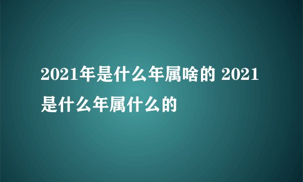 2021年是什么年属啥的 2021是什么年属什么的