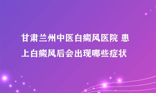 甘肃兰州中医白癜风医院 患上白癜风后会出现哪些症状