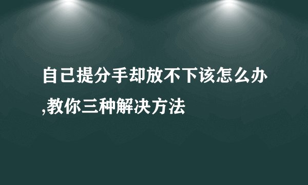 自己提分手却放不下该怎么办,教你三种解决方法