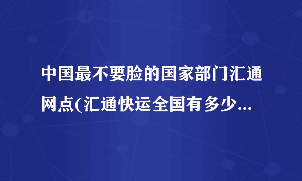 中国最不要脸的国家部门汇通网点(汇通快运全国有多少个网点)