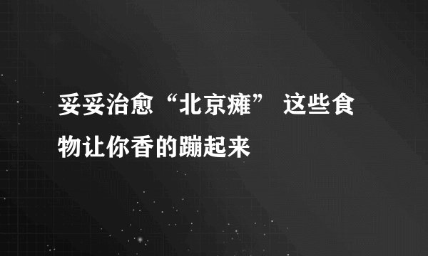 妥妥治愈“北京瘫” 这些食物让你香的蹦起来