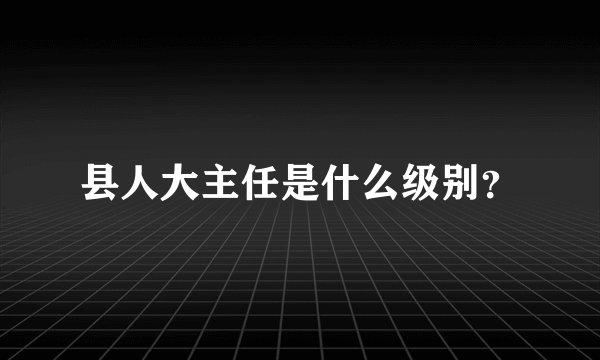 县人大主任是什么级别？