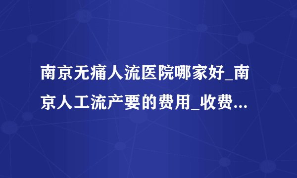南京无痛人流医院哪家好_南京人工流产要的费用_收费透明很靠谱！