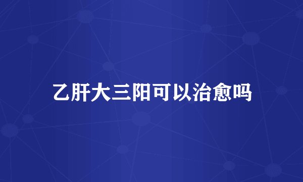 乙肝大三阳可以治愈吗