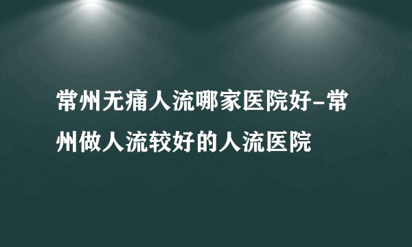 常州无痛人流哪家医院好-常州做人流较好的人流医院