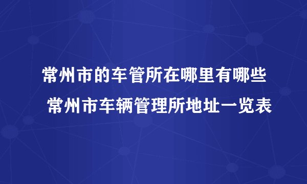 常州市的车管所在哪里有哪些 常州市车辆管理所地址一览表
