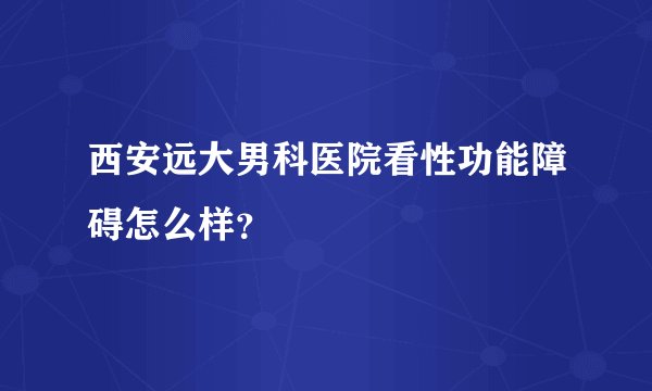 西安远大男科医院看性功能障碍怎么样？