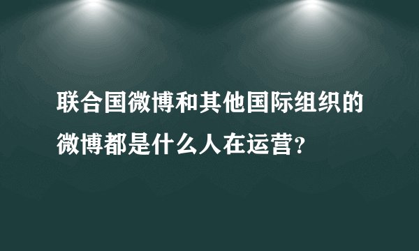 联合国微博和其他国际组织的微博都是什么人在运营？