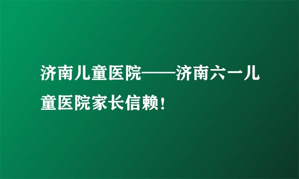 济南儿童医院——济南六一儿童医院家长信赖！