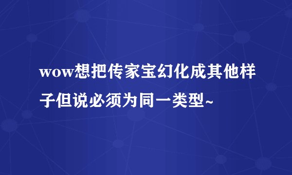 wow想把传家宝幻化成其他样子但说必须为同一类型~