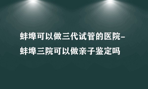 蚌埠可以做三代试管的医院-蚌埠三院可以做亲子鉴定吗