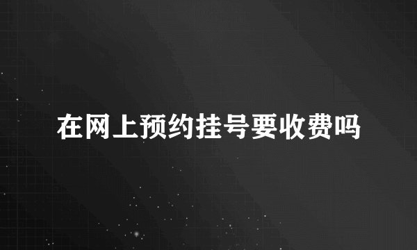 在网上预约挂号要收费吗