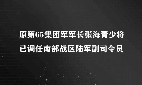 原第65集团军军长张海青少将已调任南部战区陆军副司令员