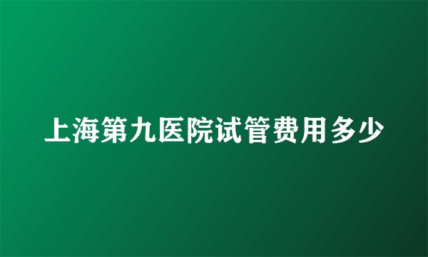 上海第九医院试管费用多少