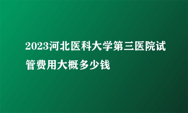 2023河北医科大学第三医院试管费用大概多少钱