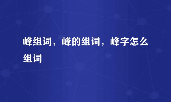 峰组词，峰的组词，峰字怎么组词