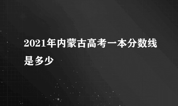 2021年内蒙古高考一本分数线是多少
