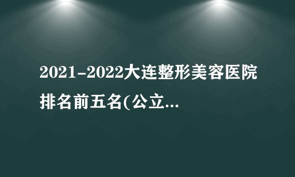 2021-2022大连整形美容医院排名前五名(公立版)_价格表(价目表)