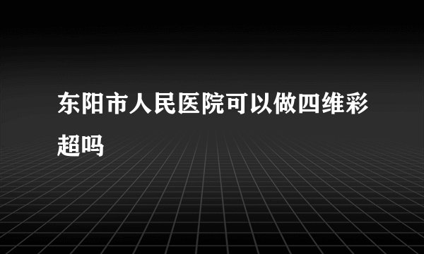 东阳市人民医院可以做四维彩超吗