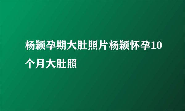 杨颖孕期大肚照片杨颖怀孕10个月大肚照