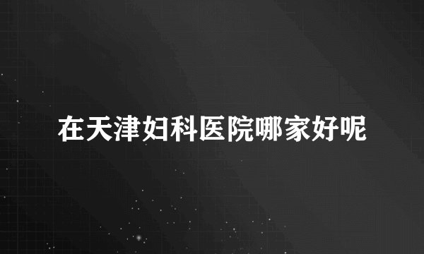 在天津妇科医院哪家好呢