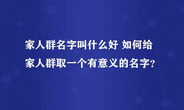 家人群名字叫什么好 如何给家人群取一个有意义的名字？