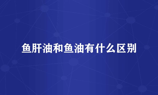 鱼肝油和鱼油有什么区别