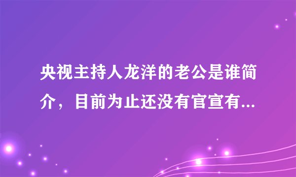 央视主持人龙洋的老公是谁简介，目前为止还没有官宣有老公—飞外