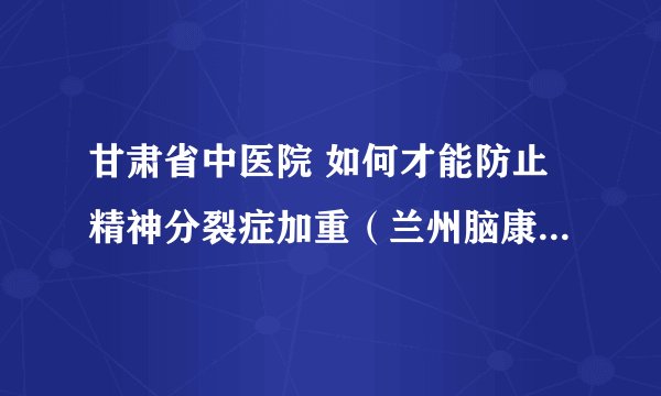 甘肃省中医院 如何才能防止精神分裂症加重（兰州脑康中医院）