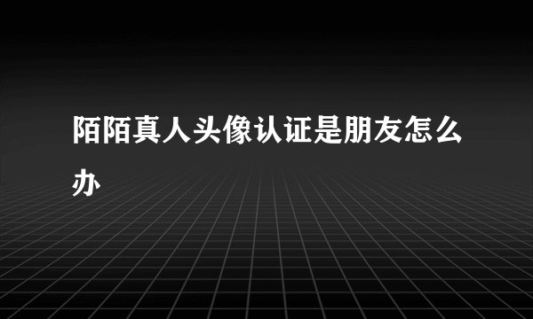 陌陌真人头像认证是朋友怎么办
