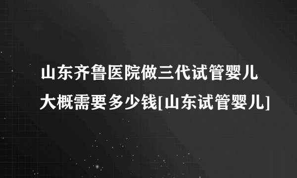 山东齐鲁医院做三代试管婴儿大概需要多少钱[山东试管婴儿]