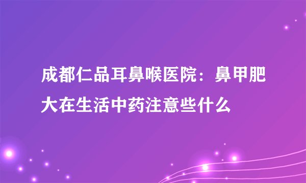 成都仁品耳鼻喉医院：鼻甲肥大在生活中药注意些什么